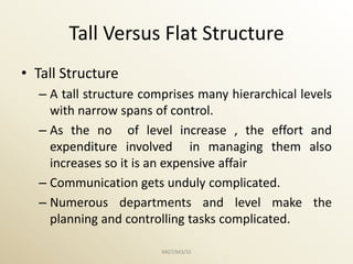 Tall Versus Flat Structure
• Tall Structure
  – A tall structure comprises many hierarchical levels
    with narrow spans of control.
  – As the no of level increase , the effort and
    expenditure involved in managing them also
    increases so it is an expensive affair
  – Communication gets unduly complicated.
  – Numerous departments and level make the
    planning and controlling tasks complicated.

                        MGT/M3/SS
 
