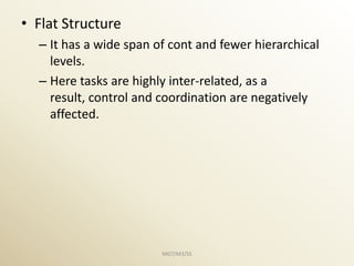 • Flat Structure
  – It has a wide span of cont and fewer hierarchical
    levels.
  – Here tasks are highly inter-related, as a
    result, control and coordination are negatively
    affected.




                        MGT/M3/SS
 