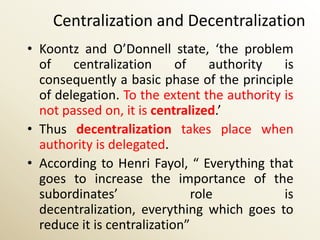 Centralization and Decentralization
• Koontz and O’Donnell state, ‘the problem
  of    centralization      of    authority  is
  consequently a basic phase of the principle
  of delegation. To the extent the authority is
  not passed on, it is centralized.’
• Thus decentralization takes place when
  authority is delegated.
• According to Henri Fayol, “ Everything that
  goes to increase the importance of the
  subordinates’                role          is
  decentralization, everything which goes to
  reduce it is centralization”
 