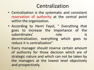 Centralization
• Centralization is the systematic and consistent
  reservation of authority at the central point
  within the organization.
• According to Henri Fayol, “ Everything that
  goes to increase the importance of the
  subordinates’                role            is
  decentralization, everything which goes to
  reduce it is centralization”
• Every manager should reserve certain amount
  of authority for those decision which are of
  strategic nature and which can not be taken by
  the managers at the lowest level objectively
  and prospectively.
 
