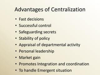 Advantages of Centralization
•   Fast decisions
•   Successful control
•   Safeguarding secrets
•   Stability of policy
•   Appraisal of departmental activity
•   Personal leadership
•   Market gain
•   Promotes Integration and coordination
•   To handle Emergent situation
 