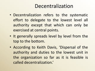 Decentralization
• Decentralization refers to the systematic
  effort to delegate to the lowest level all
  authority except that which can only be
  exercised at central points.
• It generally spreads level by level from the
  top to the bottom.
• According to Keith Davis, ‘Dispersal of the
  authority and duties to the lowest unit in
  the organization so far as it is feasible is
  called decentralization.’
 