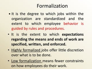 Formalization
 It is the degree to which jobs within the
  organization are standardized and the
  extent to which employee behavior is
  guided by rules and procedures.
• It is the extent to which expectations
  regarding the means and ends of work are
  specified, written, and enforced.
• Highly formalized jobs offer little discretion
  over what is to be done.
• Low formalization means fewer constraints
  on how employees do their work.
 