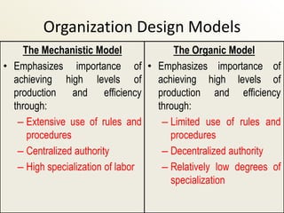 Organization Design Models
    The Mechanistic Model             The Organic Model
• Emphasizes importance of • Emphasizes importance of
  achieving high levels of        achieving high levels of
  production and efficiency       production and efficiency
  through:                        through:
   – Extensive use of rules and    – Limited use of rules and
     procedures                      procedures
   – Centralized authority         – Decentralized authority
   – High specialization of labor  – Relatively low degrees of
                                     specialization
 