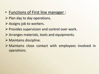 • Functions of First line manager :
 Plan day to day operations.
 Assigns job to workers.
 Provides supervision and control over work.
 Arranges materials, tools and equipments.
 Maintains discipline.
 Maintains close contact with employees involved in
  operations.
 