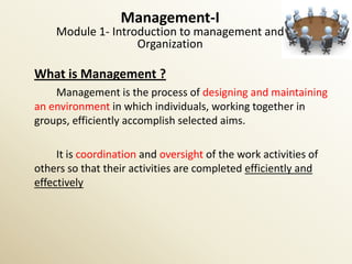 Management-I
    Module 1- Introduction to management and
                   Organization

What is Management ?
    Management is the process of designing and maintaining
an environment in which individuals, working together in
groups, efficiently accomplish selected aims.

     It is coordination and oversight of the work activities of
others so that their activities are completed efficiently and
effectively
 