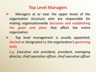 Top Level Managers
     Managers at or near the upper levels of the
  organization structure who are responsible for
  making organisationwide decisions and establishing
  the goals and plans that affect the entire
  organization
     Top level management is usually appointed,
  elected or designated by the organization's governing
  body
  e.g. Executive vice president, president, managing
  director, chief operation officer, chief executive officer
 