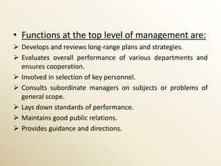 • Functions at the top level of management are:
 Develops and reviews long-range plans and strategies.
 Evaluates overall performance of various departments and
  ensures cooperation.
 Involved in selection of key personnel.
 Consults subordinate managers on subjects or problems of
  general scope.
 Lays down standards of performance.
 Maintains good public relations.
 Provides guidance and directions.
 