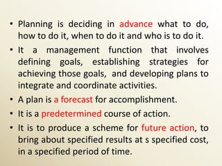 • Planning is deciding in advance what to do,
  how to do it, when to do it and who is to do it.
• It a management function that involves
  defining goals, establishing strategies for
  achieving those goals, and developing plans to
  integrate and coordinate activities.
• A plan is a forecast for accomplishment.
• It is a predetermined course of action.
• It is to produce a scheme for future action, to
  bring about specified results at s specified cost,
  in a specified period of time.
 