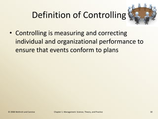 Definition of Controlling
 • Controlling is measuring and correcting
   individual and organizational performance to
   ensure that events conform to plans




© 2008 Weihrich and Cannice   Chapter 1. Management: Science, Theory, and Practice   30
 