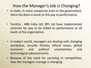 How the Manager’s Job is Changing?
• In India, in many companies even in the government,
  there has been a move to link pay to performance.

• Tanishq , ABB India Ltd, BPL Ltd have implemented
  schemes for pay to be linked to performance at all
  levels of the organization.

• In today’s world, managers are dealing with changing
  workplace, security threats, ethical issues, global
  economic     and     political  uncertainties   and
  technological advancements.
• Because of the need for surviving in competition,
  how the managers manage is changing.
 