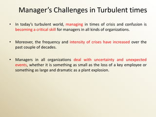 Manager’s Challenges in Turbulent times
• In today’s turbulent world, managing in times of crisis and confusion is
  becoming a critical skill for managers in all kinds of organizations.

• Moreover, the frequency and intensity of crises have increased over the
  past couple of decades.

• Managers in all organizations deal with uncertainty and unexpected
  events, whether it is something as small as the loss of a key employee or
  something as large and dramatic as a plant explosion.
 