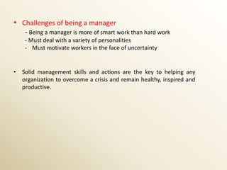 • Challenges of being a manager
    - Being a manager is more of smart work than hard work
    - Must deal with a variety of personalities
    - Must motivate workers in the face of uncertainty


• Solid management skills and actions are the key to helping any
  organization to overcome a crisis and remain healthy, inspired and
  productive.
 