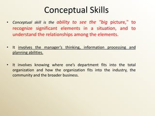 Conceptual Skills
• Conceptual skill is the ability to see the "big picture," to
   recognize significant elements in a situation, and to
   understand the relationships among the elements.

• It involves the manager’s thinking, information processing and
  planning abilities.

• It involves knowing where one’s department fits into the total
  organization and how the organization fits into the industry, the
  community and the broader business.
 