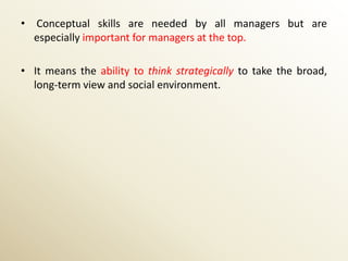 • Conceptual skills are needed by all managers but are
  especially important for managers at the top.

• It means the ability to think strategically to take the broad,
  long-term view and social environment.
 