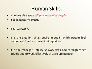 Human Skills
• Human skill is the ability to work with people.
• It is cooperative effort.

• It is teamwork.

• It is the creation of an environment in which people feel
  secure and free to express their opinions.

• It is the manager’s ability to work with and through other
  people and to work effectively as a group member.
 