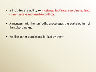 • It includes the ability to motivate, facilitate, coordinate, lead,
  communicate and resolve conflicts.

• A manager with human skills encourages the participation of
  the subordinates.

• He likes other people and is liked by them.
 