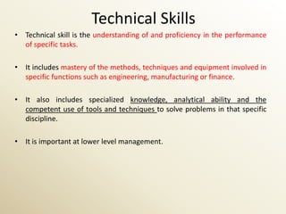 Technical Skills
• Technical skill is the understanding of and proficiency in the performance
  of specific tasks.

• It includes mastery of the methods, techniques and equipment involved in
  specific functions such as engineering, manufacturing or finance.

• It also includes specialized knowledge, analytical ability and the
  competent use of tools and techniques to solve problems in that specific
  discipline.

• It is important at lower level management.
 