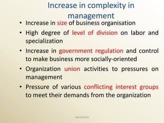 Increase in complexity in
               management
• Increase in size of business organisation
• High degree of level of division on labor and
  specialization
• Increase in government regulation and control
  to make business more socially-oriented
• Organization union activities to pressures on
  management
• Pressure of various conflicting interest groups
  to meet their demands from the organization


                   MGT/M2/SS
 