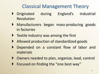 Classical Management Theory
 Originated     during   England’s    Industrial
  Revolution
 Manufacturers began mass-producing goods
  in factories
 Textile industry was among the first
 Allowed production of standardized goods
 Depended on a constant flow of labor and
  materials
 Owners needed to plan, organize, lead, control
 Focused on finding the “one best way”
                                              55
 