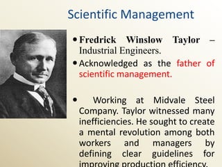 Scientific Management
 Fredrick Winslow Taylor –
  Industrial Engineers.
 Acknowledged as the father of
  scientific management.

       Working at Midvale Steel
    Company. Taylor witnessed many
    inefficiencies. He sought to create
    a mental revolution among both
    workers and managers by
    defining clear guidelines for
 