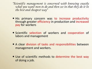  His primary concern was to increase productivity
  through greater efficiency in production and increased
  pay for workers

 Scientific selection of workers and cooperation of
  labors and management

 A clear division of tasks and responsibilities between
  management and workers.

 Use of scientific methods to determine the best way
  of doing a job.
 