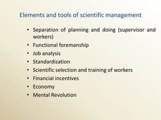 Elements and tools of scientific management

  • Separation of planning and doing (supervisor and
    workers)
  • Functional foremanship
  • Job analysis
  • Standardization
  • Scientific selection and training of workers
  • Financial incentives
  • Economy
  • Mental Revolution
 