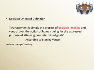 • Decision Oriented Definition

   “Management is simply the process of decision making and
   control over the action of human being for the expressed
   purpose of attaining pre-determined goals”
               -According to Stanley Vance
-Indicate manager’s activity
 