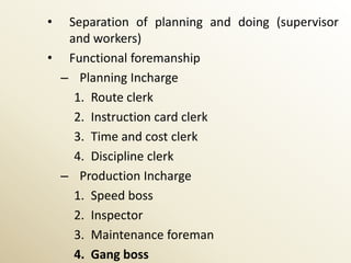 • Separation of planning and doing (supervisor
  and workers)
• Functional foremanship
 – Planning Incharge
   1. Route clerk
   2. Instruction card clerk
   3. Time and cost clerk
   4. Discipline clerk
 – Production Incharge
   1. Speed boss
   2. Inspector
   3. Maintenance foreman
   4. Gang boss
 