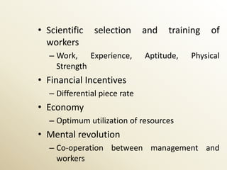• Scientific    selection      and   training   of
  workers
   – Work, Experience,         Aptitude,   Physical
     Strength
• Financial Incentives
   – Differential piece rate
• Economy
   – Optimum utilization of resources
• Mental revolution
   – Co-operation between management and
     workers
 