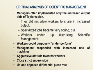 CRITICAL ANALYSIS OF SCIENTIFIC MANAGEMENT
• Managers often implemented only the increased output
  side of Taylor’s plan.
   –   They did not allow workers to share in increased
       output.
   –   Specialized jobs became very boring, dull.
   –   Workers ended up distrusting Scientific
       Management.
• Workers could purposely “under-perform”
• Management responded with increased use of
  machines.
• Aggressive attitude towards workers
• Close strict supervision
• Unions opposed differential piece rate
 