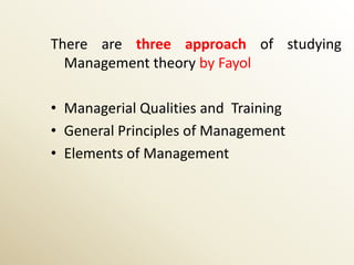 There are three approach of studying
  Management theory by Fayol

• Managerial Qualities and Training
• General Principles of Management
• Elements of Management
 