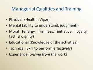 Managerial Qualities and Training
• Physical (Health , Vigor)
• Mental (ability to understand, judgment,)
• Moral (energy, firmness, initiative, loyalty,
  tact, & dignity)
• Educational (Knowledge of the activities)
• Technical (Skill to perform effectively)
• Experience (arising from the work)
 