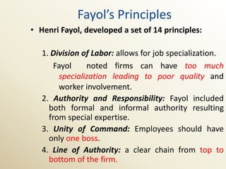 Fayol’s Principles
• Henri Fayol, developed a set of 14 principles:

   1. Division of Labor: allows for job specialization.
       Fayol    noted firms can have too much
        specialization leading to poor quality and
        worker involvement.
   2. Authority and Responsibility: Fayol included
     both formal and informal authority resulting
     from special expertise.
   3. Unity of Command: Employees should have
     only one boss.
   4. Line of Authority: a clear chain from top to
     bottom of the firm.
 