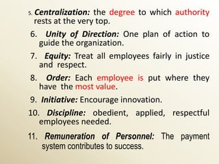 Centralization: the degree to which authority
5.
 rests at the very top.
6. Unity of Direction: One plan of action to
   guide the organization.
7. Equity: Treat all employees fairly in justice
   and respect.
8. Order: Each employee is put where they
   have the most value.
9. Initiative: Encourage innovation.
10. Discipline: obedient, applied, respectful
   employees needed.
11. Remuneration of Personnel: The payment
    system contributes to success.
 