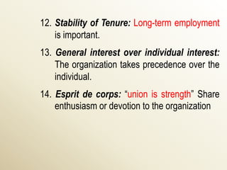 12. Stability of Tenure: Long-term employment
    is important.
13. General interest over individual interest:
    The organization takes precedence over the
    individual.
14. Esprit de corps: “union is strength” Share
    enthusiasm or devotion to the organization
 