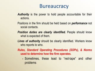 Bureaucracy
Authority is the power to hold people accountable for their
  actions.
Positions in the firm should be held based on performance not
  social contacts.
Position duties are clearly identified. People should know
  what is expected of them.
Lines of authority should be clearly identified. Workers know
  who reports to who.
Rules, Standard Operating Procedures (SOPs), & Norms
  used to determine how the firm operates.
   •   Sometimes, these lead to “red-tape” and other
       problems
 