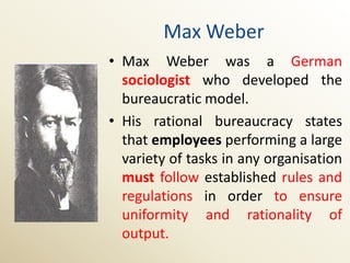 Max Weber
• Max Weber was a German
  sociologist who developed the
  bureaucratic model.
• His rational bureaucracy states
  that employees performing a large
  variety of tasks in any organisation
  must follow established rules and
  regulations in order to ensure
  uniformity and rationality of
  output.
 