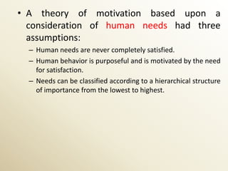 • A theory of motivation based upon a
  consideration of human needs had three
  assumptions:
  – Human needs are never completely satisfied.
  – Human behavior is purposeful and is motivated by the need
    for satisfaction.
  – Needs can be classified according to a hierarchical structure
    of importance from the lowest to highest.
 
