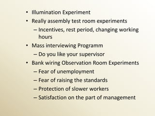 • Illumination Experiment
• Really assembly test room experiments
   – Incentives, rest period, changing working
      hours
• Mass interviewing Programm
   – Do you like your supervisor
• Bank wiring Observation Room Experiments
   – Fear of unemployment
   – Fear of raising the standards
   – Protection of slower workers
   – Satisfaction on the part of management
 