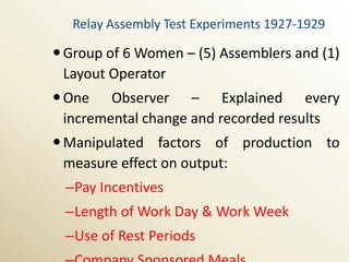 Relay Assembly Test Experiments 1927-1929

 Group of 6 Women – (5) Assemblers and (1)
  Layout Operator
 One Observer – Explained every
  incremental change and recorded results
 Manipulated factors of production to
  measure effect on output:
 –Pay Incentives
 –Length of Work Day & Work Week
 –Use of Rest Periods
 