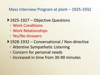 Mass Interview Program at plant – 1925-1932

1925-1927 – Objective Questions
 ◦ Work Conditions
 ◦ Work Relationships
 ◦ Yes/No Answers
1928-1932 – Conversational / Non-directive
 ◦ Attentive Sympathetic Listening
 ◦ Concern for personal needs
 ◦ Increased in time from 30-90 minutes
 
