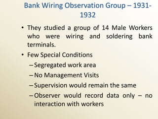 Bank Wiring Observation Group – 1931-
                1932
• They studied a group of 14 Male Workers
  who were wiring and soldering bank
  terminals.
• Few Special Conditions
   – Segregated work area
   – No Management Visits
   – Supervision would remain the same
   – Observer would record data only – no
     interaction with workers
 