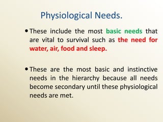 Physiological Needs.
 These include the most basic needs that
  are vital to survival such as the need for
  water, air, food and sleep.

 These are the most basic and instinctive
  needs in the hierarchy because all needs
  become secondary until these physiological
  needs are met.
 