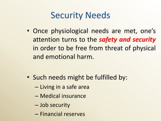 Security Needs
• Once physiological needs are met, one’s
  attention turns to the safety and security
  in order to be free from threat of physical
  and emotional harm.

• Such needs might be fulfilled by:
  – Living in a safe area
  – Medical insurance
  – Job security
  – Financial reserves
 