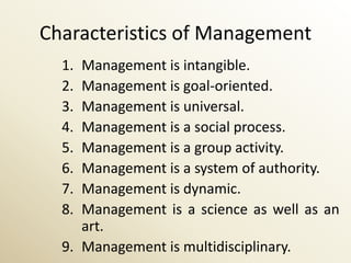 Characteristics of Management
  1. Management is intangible.
  2. Management is goal-oriented.
  3. Management is universal.
  4. Management is a social process.
  5. Management is a group activity.
  6. Management is a system of authority.
  7. Management is dynamic.
  8. Management is a science as well as an
     art.
  9. Management is multidisciplinary.
 