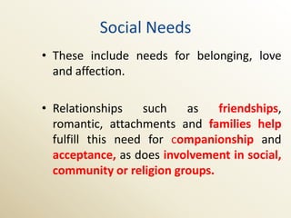 Social Needs
• These include needs for belonging, love
  and affection.

• Relationships    such   as    friendships,
  romantic, attachments and families help
  fulfill this need for companionship and
  acceptance, as does involvement in social,
  community or religion groups.
 