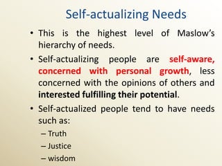 Self-actualizing Needs
• This is the highest level of Maslow’s
  hierarchy of needs.
• Self-actualizing people are self-aware,
  concerned with personal growth, less
  concerned with the opinions of others and
  interested fulfilling their potential.
• Self-actualized people tend to have needs
  such as:
  – Truth
  – Justice
  – wisdom
 