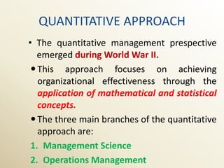 QUANTITATIVE APPROACH
• The quantitative management prespective
   emerged during World War II.
  This approach focuses on achieving
   organizational effectiveness through the
   application of mathematical and statistical
   concepts.
  The three main branches of the quantitative
   approach are:
 1. Management Science
 2. Operations Management
 