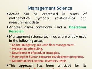 Management Science
 Action can be expressed in terms of
  mathematical symbols, relationships and
  measurement data
 Another name commonly used is Operations
  Research.
 Management science techniques are widely used
  in the following areas:
 ◦   Capital Budgeting and cash flow management.
 ◦   Production scheduling.
 ◦   Development of product strategies.
 ◦   Planning for human resource development programs.
 ◦   Maintenance of optimal inventory levels
 This approach has been criticized for its
 